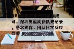 包含NBA季后赛集结日走向成谜，深圳男篮刷新队史纪录，悬念犹存，团队化学反应显著的词条-MK体育网页版